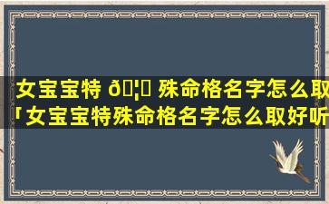 女宝宝特 🦊 殊命格名字怎么取「女宝宝特殊命格名字怎么取好听 🍀 」